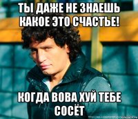 ты даже не знаешь какое это счастье! когда вова хуй тебе сосёт