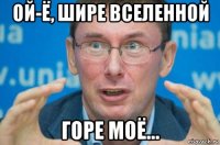 ой-ё, шире вселенной горе моё...