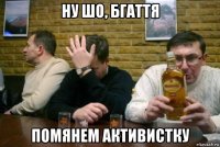 ну шо, бгаття помянем активистку