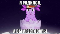 я родился, а вы арестовары