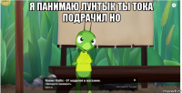 я панимаю лунтык ты тока подрачил но 
