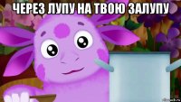 через лупу на твою залупу 