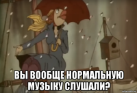  вы вообще нормальную музыку слушали?