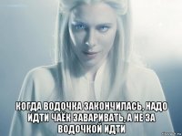  когда водочка закончилась, надо идти чаёк заваривать, а не за водочкой идти