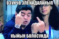 озунчо эле кадаланып кыйын болосунда