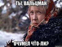 ты, вальцман очумел что-ли?