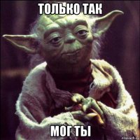 только так мог ты