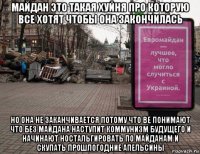 майдан это такая хуйня про которую все хотят чтобы она закончилась но она не заканчивается потому что ве понимают что без майдана наступит коммунизм будущего и начинают ностальгировать по майданам и скупать прошлогодние апельсины