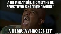 а он мне:"пейн, я сметану не чувствую в холодильнике" а я ему:"а у нас ее нет!"