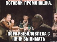 вставай, промокашка, пора рыболовлева с кичи вынимать