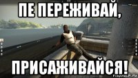 пе переживай, присаживайся!