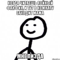 когда читаешь яойный фанфик, и тут в комнату заходит мама мне пизда