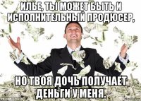 илье, ты может быть и исполнительный продюсер, но твоя дочь получает деньги у меня.