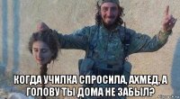 когда училка спросила, ахмед, а голову ты дома не забыл?