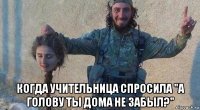 когда учительница спросила "а голову ты дома не забыл?"