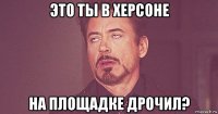 это ты в херсоне на площадке дрочил?