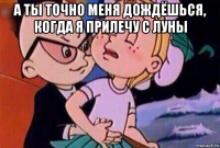 а ты точно меня дождёшься, когда я прилечу с луны 