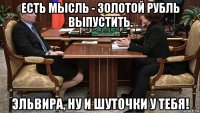 есть мысль - золотой рубль выпустить. эльвира, ну и шуточки у тебя!