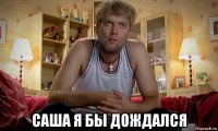  саша я бы дождался