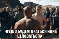  -ну шо будем драться или целоваться?