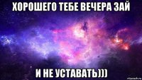 хорошего тебе вечера зай и не уставать)))