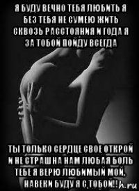 я буду вечно тебя любить я без тебя не сумею жить сквозь расстояния и года я за тобой пойду всегда ты только сердце свое открой и не страшна нам любая боль тебе я верю любимый мой, навеки буду я с тобой!!