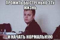 прожить быстренько эту жизнь и начать нормальную