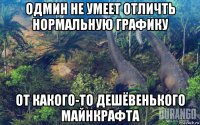 одмин не умеет отличть нормальную графику от какого-то дешёвенького майнкрафта