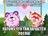 бараш почему мы всё время сидим здесь а не на спорт площадке потому что там качается лосяш