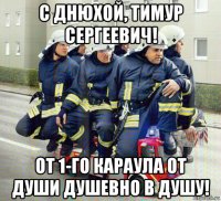 с днюхой, тимур сергеевич! от 1-го караула от души душевно в душу!