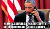  не могу,дональд василич..брат с нигерии приехал...бухаем завтра...