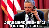  дональд борисыч! кончился рубероид...отвечаю!