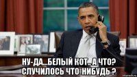  ну-да...белый кот.. а что? случилось что-нибудь ?