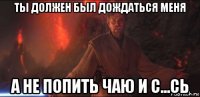 ты должен был дождаться меня а не попить чаю и с...сь