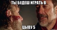 ты будеш играть в цыву 5