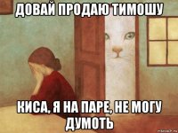 довай продаю тимошу киса, я на паре, не могу думоть