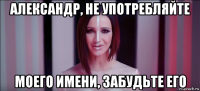александр, не употребляйте моего имени, забудьте его