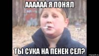 аааааа я понял ты сука на пенек сел?