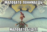 маловато, понимаешь маловато будет!