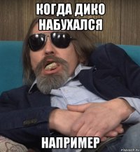 когда дико набухался например