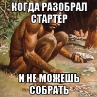 когда разобрал стартер и не можешь собрать