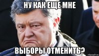 ну как еще мне выборы отменить?