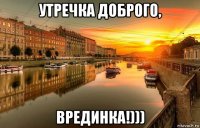 утречка доброго, врединка!)))