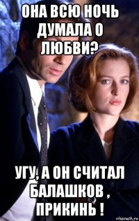она всю ночь думала о любви? угу, а он считал балашков , прикинь !