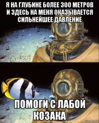 я на глубине более 300 метров и здесь на меня оказывается сильнейшее давление помоги с лабой козака
