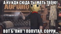 а ну иди сюда ты мать твою! вот б"пип"! попутал, сорри...