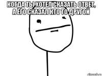 когда ты хотел сказать ответ, а его сказал кто то другой 