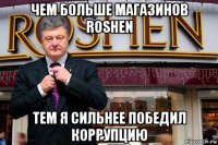 чем больше магазинов roshen тем я сильнее победил коррупцию