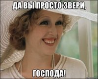 да вы просто звери, господа!