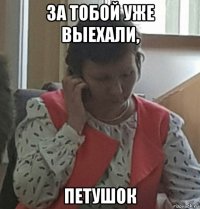 за тобой уже выехали, петушок